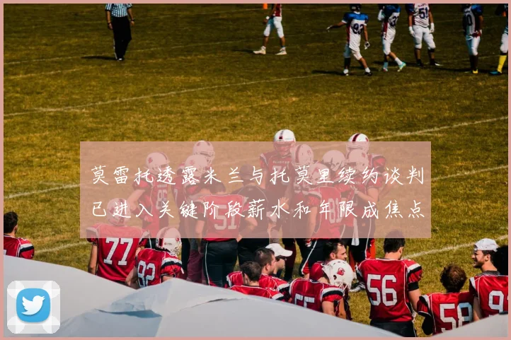 莫雷托透露米兰与托莫里续约谈判已进入关键阶段薪水和年限成焦点