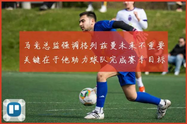 马竞总监强调格列兹曼未来不重要关键在于他助力球队完成赛季目标