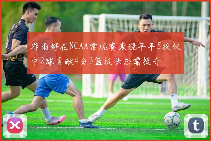 邓雨婷在NCAA常规赛表现平平5投仅中2球贡献4分3篮板状态需提升