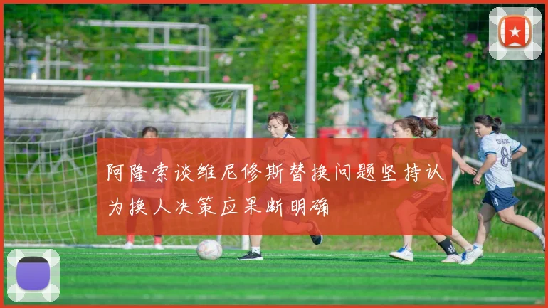 阿隆索谈维尼修斯替换问题坚持认为换人决策应果断明确
