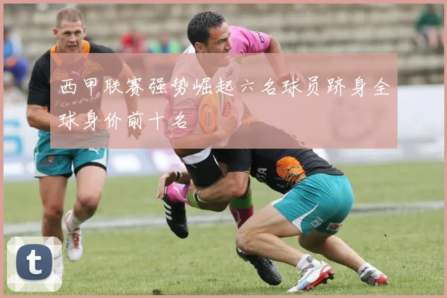 西甲联赛强势崛起六名球员跻身全球身价前十名