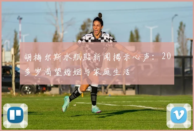 胡梅尔斯水瓶贴新闻揭示心声：20多岁渴望婚姻与家庭生活