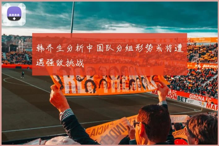 韩乔生分析中国队分组形势或将遭遇强敌挑战