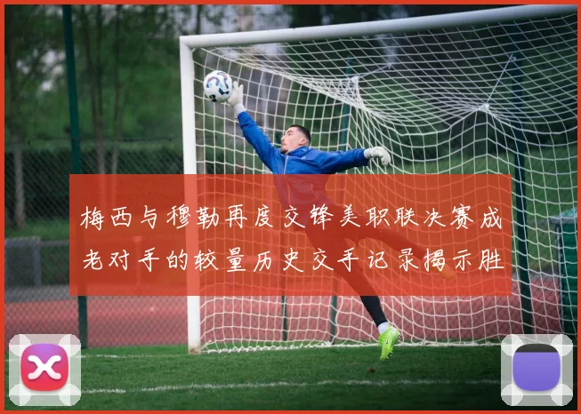 梅西与穆勒再度交锋美职联决赛成老对手的较量历史交手记录揭示胜负关系