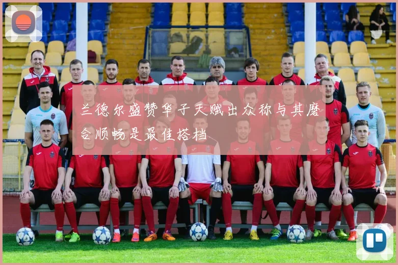 兰德尔盛赞华子天赋出众称与其磨合顺畅是最佳搭档