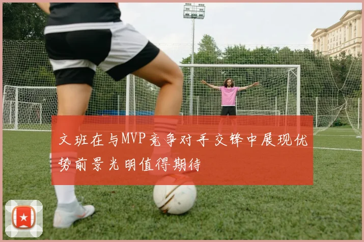文班在与MVP竞争对手交锋中展现优势前景光明值得期待