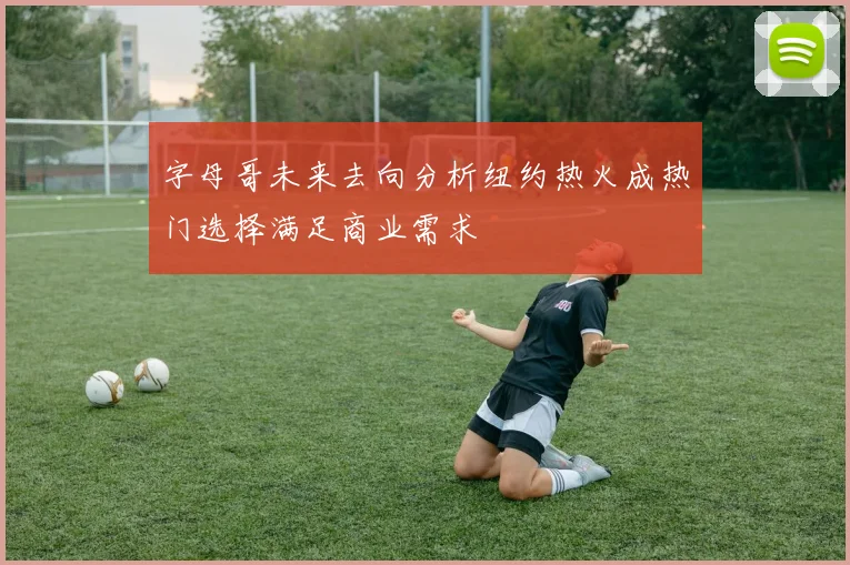 字母哥未来去向分析纽约热火成热门选择满足商业需求