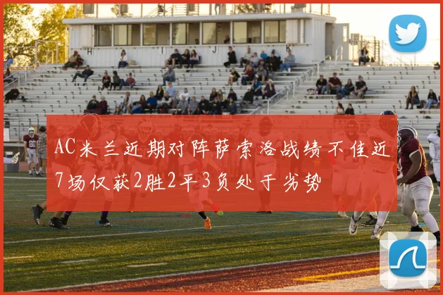 AC米兰近期对阵萨索洛战绩不佳近7场仅获2胜2平3负处于劣势