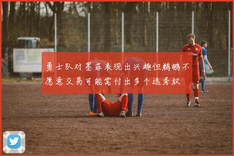 勇士队对墨菲表现出兴趣但鹈鹕不愿意交易可能需付出多个选秀权