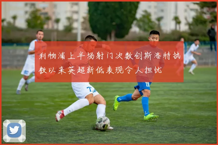 利物浦上半场射门次数创斯洛特执教以来英超新低表现令人担忧