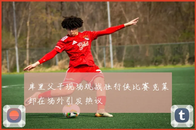 库里父子现场观战独行侠比赛克莱却在场外引发热议