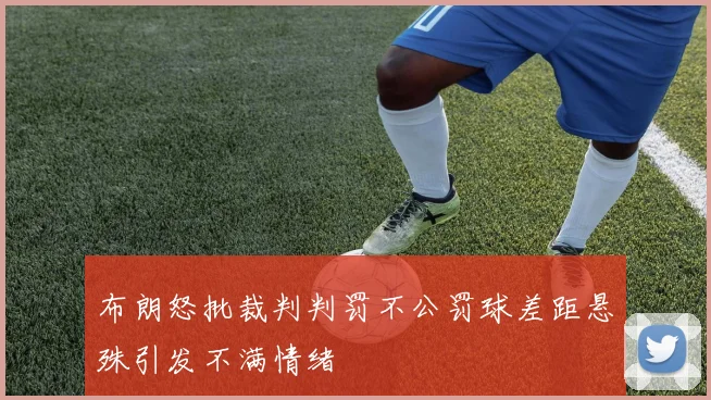 布朗怒批裁判判罚不公罚球差距悬殊引发不满情绪