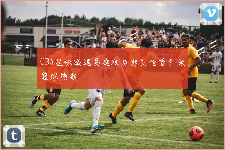 CBA星味减退易建联与郭艾伦曾引领篮球热潮