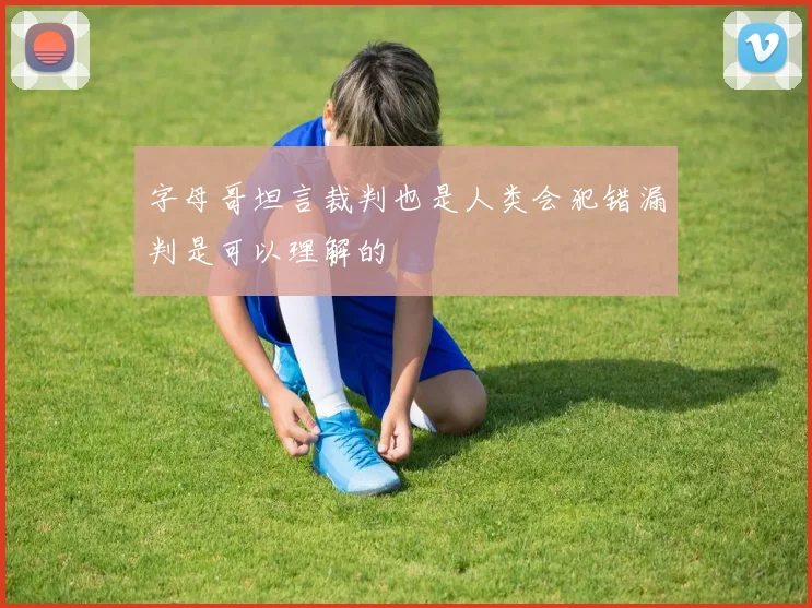 字母哥坦言裁判也是人类会犯错漏判是可以理解的