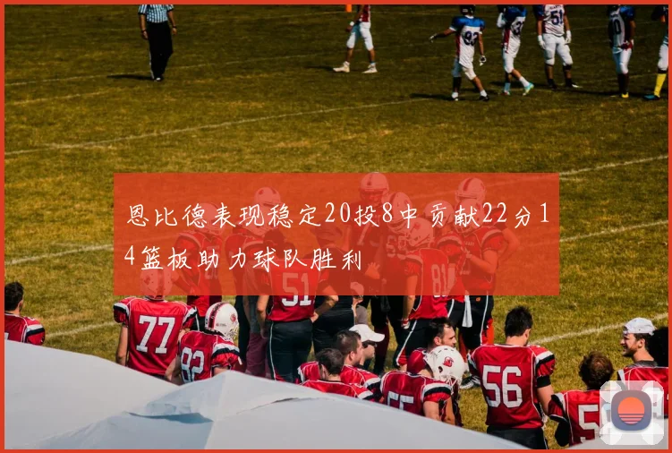 恩比德表现稳定20投8中贡献22分14篮板助力球队胜利