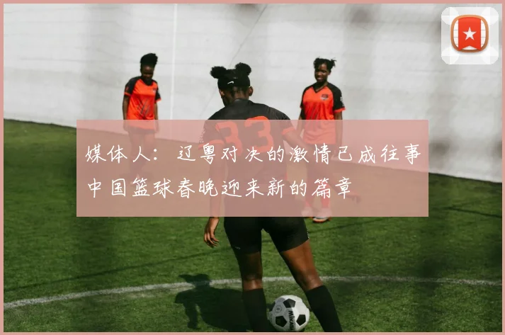 媒体人：辽粤对决的激情已成往事中国篮球春晚迎来新的篇章