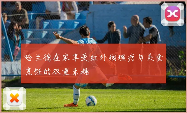 哈兰德在家享受红外线理疗与美食烹饪的双重乐趣