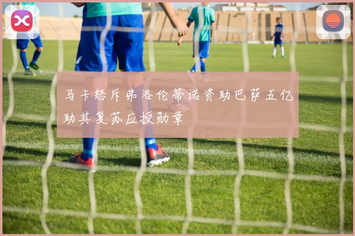 马卡怒斥弗洛伦蒂诺资助巴萨五亿助其复苏应授勋章