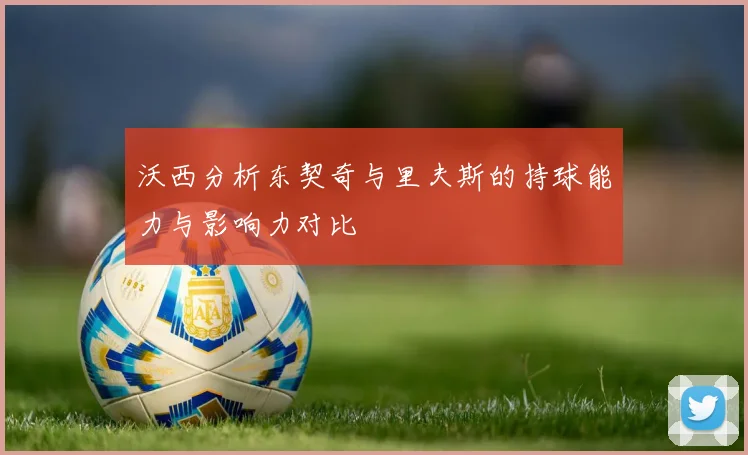 沃西分析东契奇与里夫斯的持球能力与影响力对比
