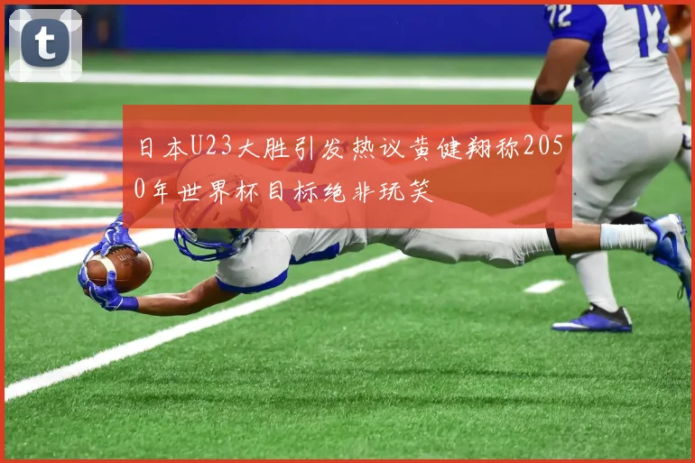 日本U23大胜引发热议黄健翔称2050年世界杯目标绝非玩笑