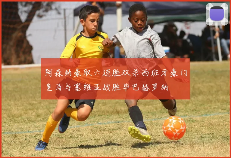 阿森纳豪取六连胜双杀西班牙豪门皇马与塞维亚战胜毕巴赫罗纳