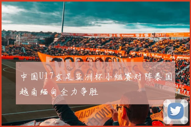 中国U17女足亚洲杯小组赛对阵泰国越南缅甸全力争胜