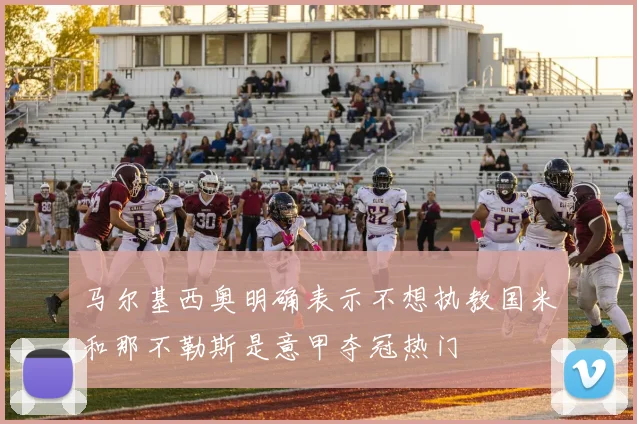 马尔基西奥明确表示不想执教国米和那不勒斯是意甲夺冠热门