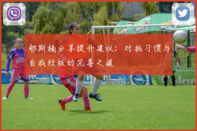 郇斯楠分享提升建议：对抗习惯与自我短板的完善之道