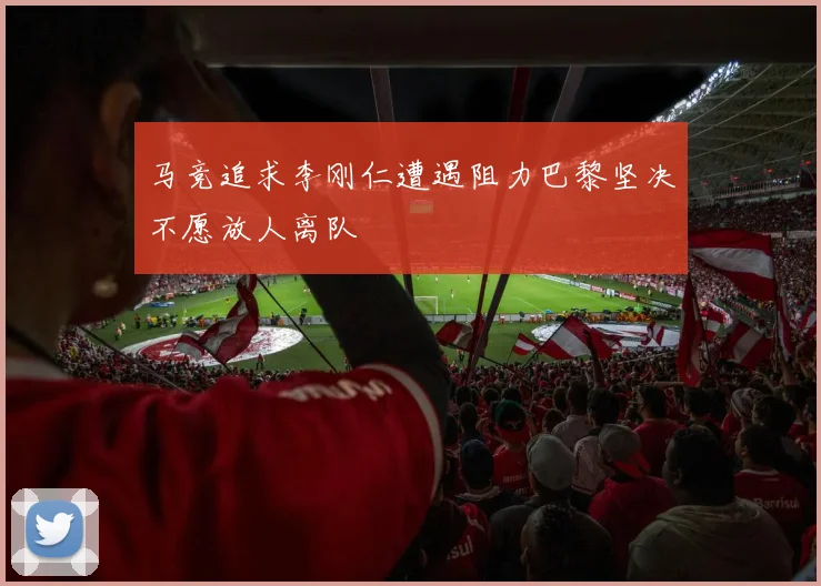 马竞追求李刚仁遭遇阻力巴黎坚决不愿放人离队