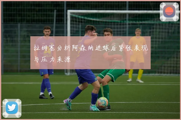 拉姆塞分析阿森纳进球后紧张表现与压力来源