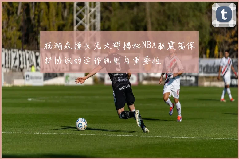 杨瀚森撞头无大碍揭秘NBA脑震荡保护协议的运作机制与重要性