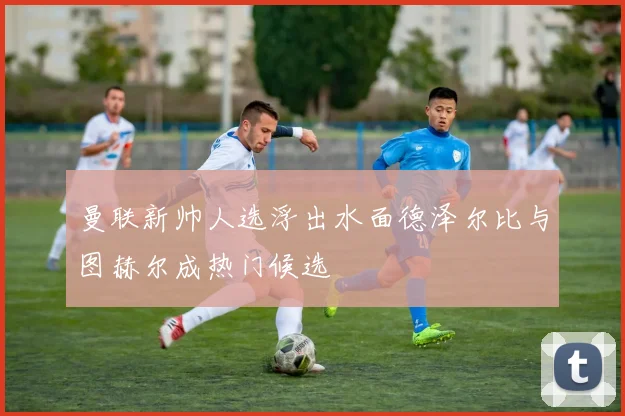 曼联新帅人选浮出水面德泽尔比与图赫尔成热门候选