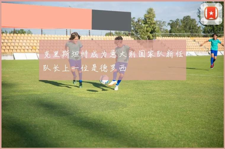 克里斯坦特成为意大利国家队新任队长上一位是德罗西