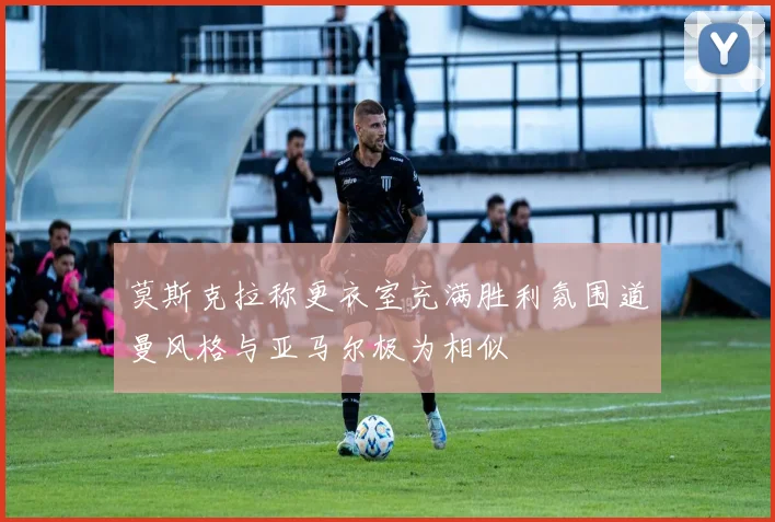 莫斯克拉称更衣室充满胜利氛围道曼风格与亚马尔极为相似