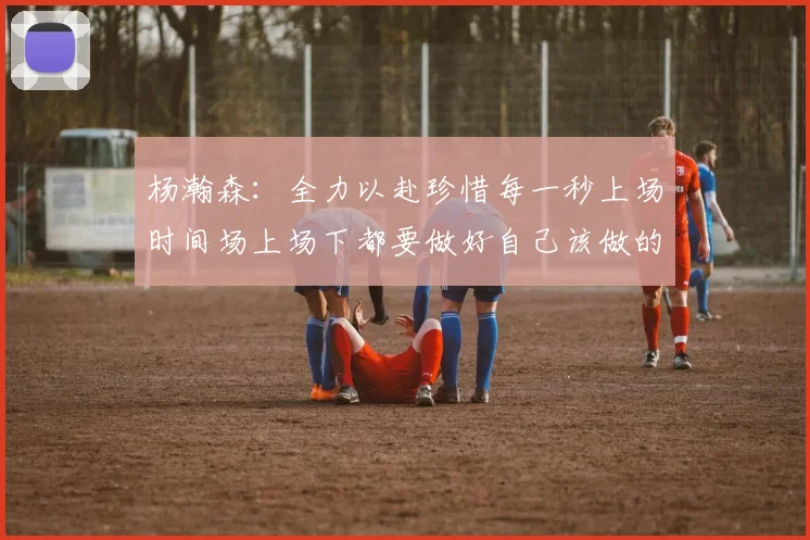 杨瀚森：全力以赴珍惜每一秒上场时间场上场下都要做好自己该做的事情